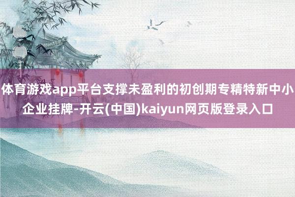 体育游戏app平台支撑未盈利的初创期专精特新中小企业挂牌-开云(中国)kaiyun网页版登录入口